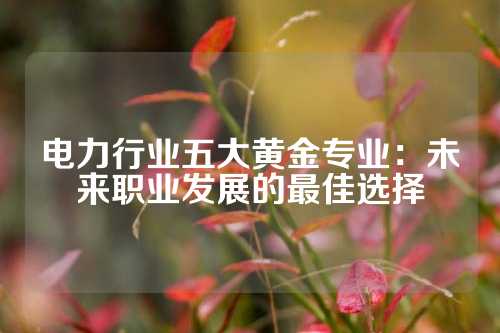 电力行业五大黄金专业：未来职业发展的最佳选择