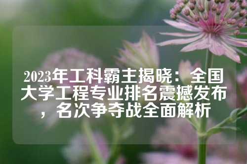 2023年工科霸主揭晓：全国大学工程专业排名震撼发布，名次争夺战全面解析