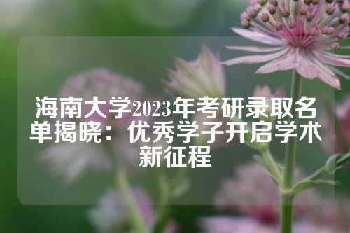 海南大学2023年考研录取名单揭晓：优秀学子开启学术新征程