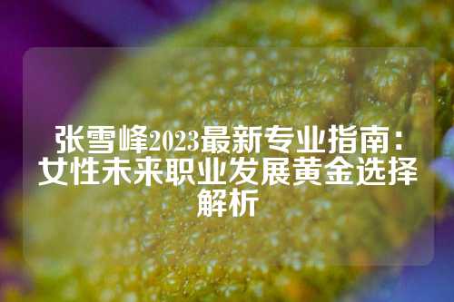 张雪峰2023最新专业指南:女性未来职业发展黄金选择解析