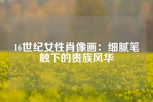 16世纪女性肖像画：细腻笔触下的贵族风华
