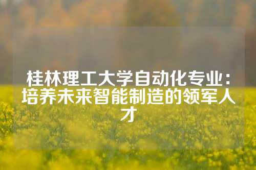 桂林理工大学自动化专业：培养未来智能制造的领军人才