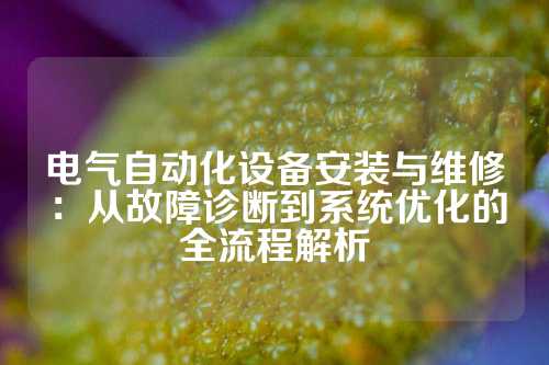 电气自动化设备安装与维修：从故障诊断到系统优化的全流程解析