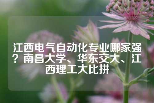 江西电气自动化专业哪家强？南昌大学、华东交大、江西理工大比拼