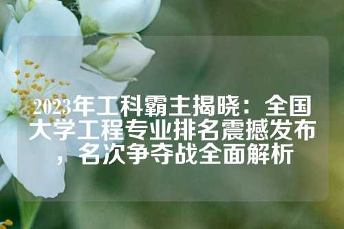 2023年工科霸主揭晓：全国大学工程专业排名震撼发布，名次争夺战全面解析