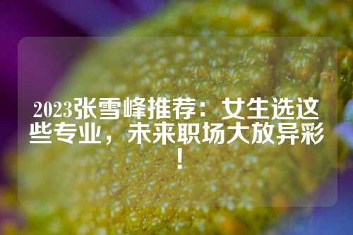 2023张雪峰推荐：女生选这些专业，未来职场大放异彩！