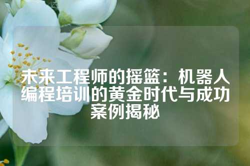 未来工程师的摇篮：机器人编程培训的黄金时代与成功案例揭秘
