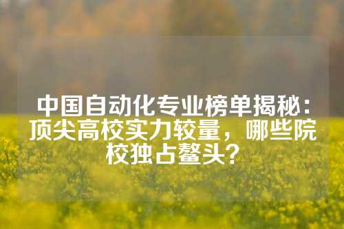 中国自动化专业榜单揭秘：顶尖高校实力较量，哪些院校独占鳌头？
