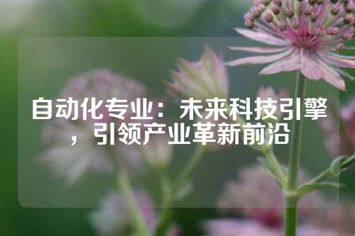 自动化专业：未来科技引擎，引领产业革新前沿