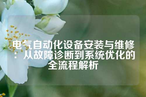 电气自动化设备安装与维修：从故障诊断到系统优化的全流程解析