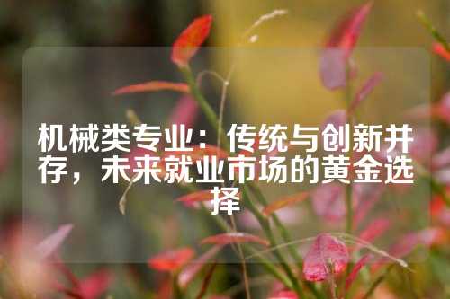 机械类专业：传统与创新并存，未来就业市场的黄金选择