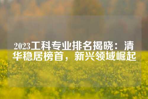 2023工科专业排名揭晓：清华稳居榜首，新兴领域崛起