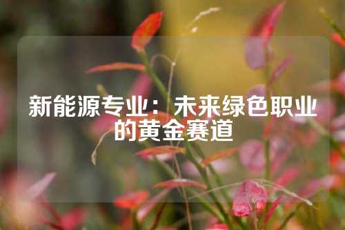 新能源专业：未来绿色职业的黄金赛道
