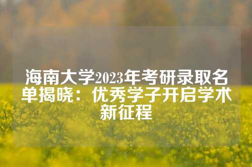 海南大学2023年考研录取名单揭晓：优秀学子开启学术新征程