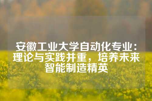 安徽工业大学自动化专业:理论与实践并重,培养未来智能制造精英