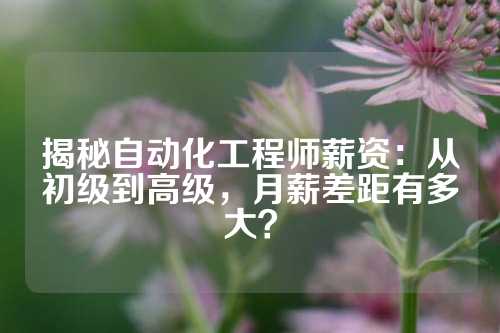 揭秘自动化工程师薪资：从初级到高级，月薪差距有多大？