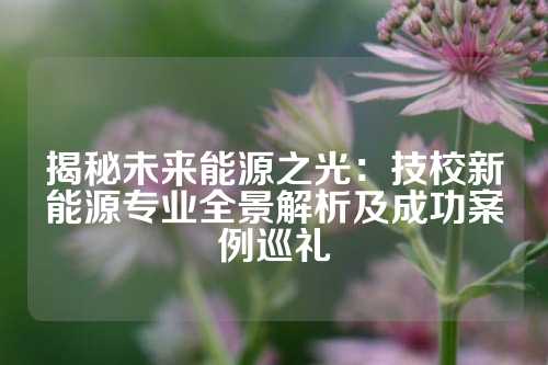 揭秘未来能源之光：技校新能源专业全景解析及成功案例巡礼