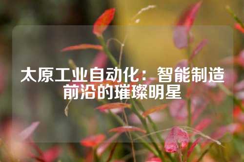 太原工业自动化：智能制造前沿的璀璨明星