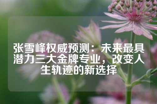 张雪峰权威预测：未来最具潜力三大金牌专业，改变人生轨迹的新选择