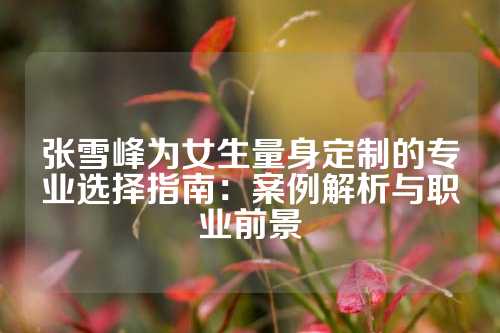 张雪峰为女生量身定制的专业选择指南：案例解析与职业前景