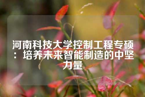 河南科技大学控制工程专硕：培养未来智能制造的中坚力量