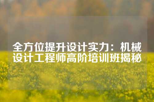 全方位提升设计实力：机械设计工程师高阶培训班揭秘