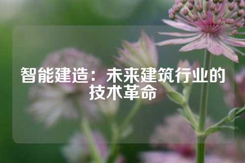 智能建造：未来建筑行业的技术革命
