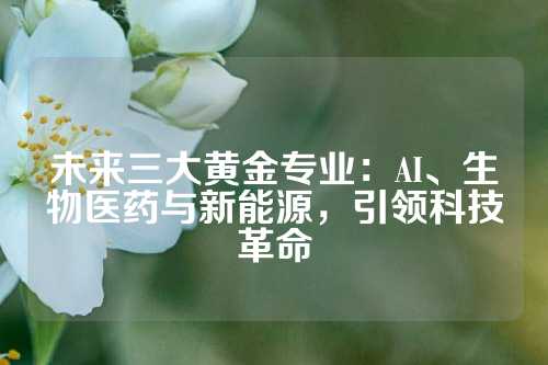 未来三大黄金专业：AI、生物医药与新能源，引领科技革命