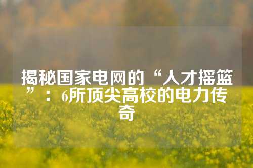 揭秘国家电网的“人才摇篮”：6所顶尖高校的电力传奇