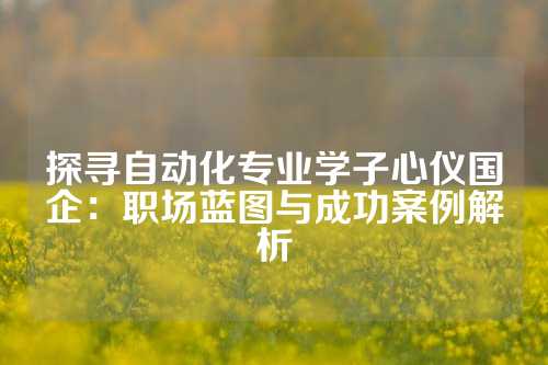 探寻自动化专业学子心仪国企:职场蓝图与成功案例解析