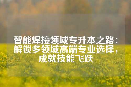 智能焊接领域专升本之路:解锁多领域高端专业选择,成就技能飞跃