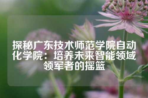 探秘广东技术师范学院自动化学院：培养未来智能领域领军者的摇篮