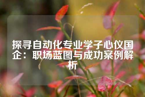探寻自动化专业学子心仪国企:职场蓝图与成功案例解析
