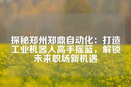 探秘郑州郑鼎自动化：打造工业机器人高手摇篮，解锁未来职场新机遇