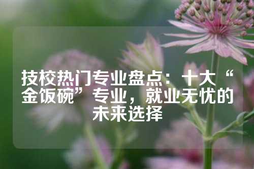 技校热门专业盘点：十大“金饭碗”专业，就业无忧的未来选择
