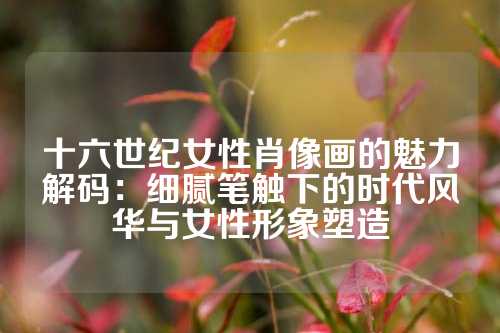 十六世纪女性肖像画的魅力解码：细腻笔触下的时代风华与女性形象塑造
