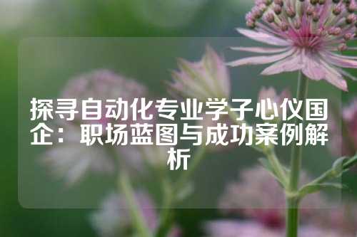 探寻自动化专业学子心仪国企:职场蓝图与成功案例解析