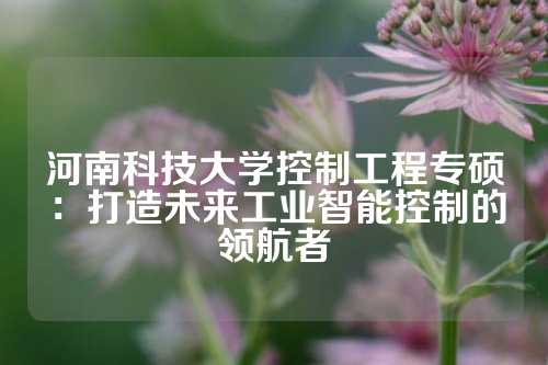 河南科技大学控制工程专硕：打造未来工业智能控制的领航者