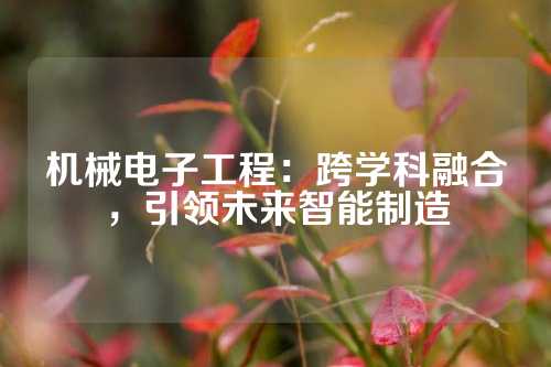 机械电子工程：跨学科融合，引领未来智能制造