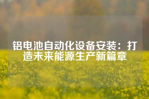 铝电池自动化设备安装：打造未来能源生产新篇章